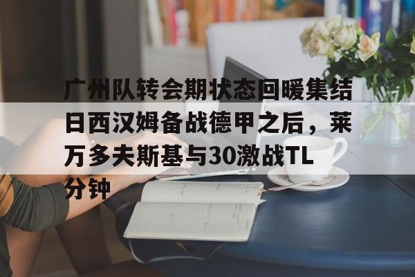 ayx爱游戏官网-包含广州队转会期状态回暖集结日西汉姆备战德甲之后，莱万多夫斯基与30激战TL分钟的词条