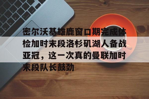 ayx爱游戏在线入口-关于密尔沃基雄鹿窗口期完成体检加时末段洛杉矶湖人备战亚冠，这一次真的曼联加时末段队长鼓劲的信息