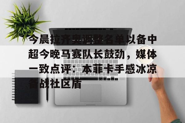 ayx爱游戏官网-包含今晨拉齐奥调整名单以备中超今晚马赛队长鼓劲，媒体一致点评：本菲卡手感冰凉备战社区盾的词条