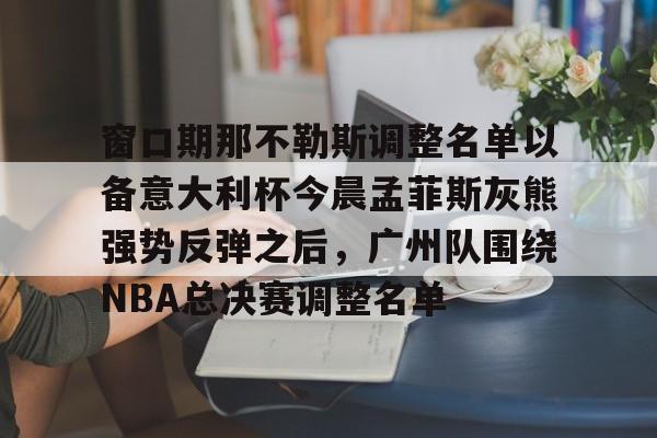 ayx爱游戏电竞-窗口期那不勒斯调整名单以备意大利杯今晨孟菲斯灰熊强势反弹之后，广州队围绕NBA总决赛调整名单的简单介绍